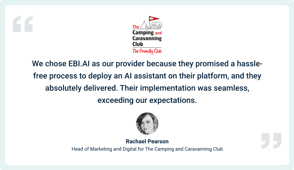 “We chose EBI.AI as our provider because they promised a hassle-free process to deploy an AI assistant on their platform, and they absolutely delivered. Their implementation was seamless, exceeding our expectations. We noticed an instant reduction in email enquiries, thanks to their solution. What surprised us even more was the high success rate from the start, and it's only been growing. Our members have effortlessly embraced and interacted with our AI assistant, and we're excited to expand its usage even further in the upcoming year.” ~ Rachael Pearson, Head of Marketing and Digital for The Camping and Caravanning Club